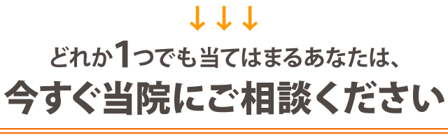 どれか１つでも当てはまる方は、今すぐ当院にご相談ください