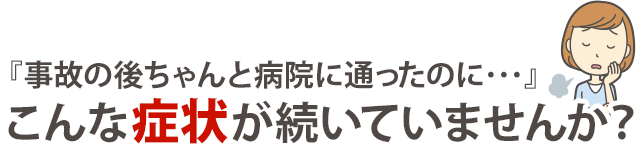 『事故の後ちゃんと病院に通ったのに…』こんな症状が続いていませんか？