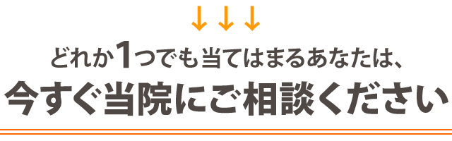 どれか１つでも当てはまる方は、今すぐ当院にご相談ください