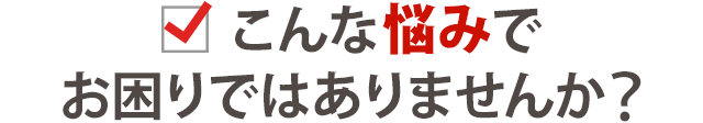 こんなお悩みでお困りではありませんか？